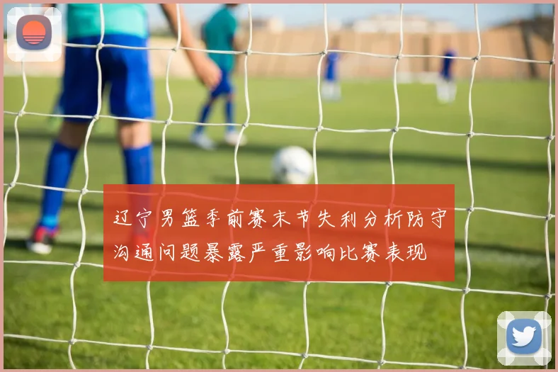 辽宁男篮季前赛末节失利分析防守沟通问题暴露严重影响比赛表现